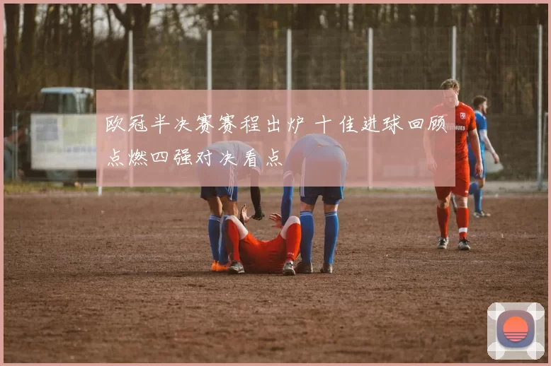 欧冠半决赛赛程出炉 十佳进球回顾点燃四强对决看点