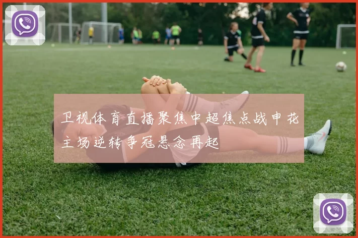 卫视体育直播聚焦中超焦点战申花主场逆转争冠悬念再起