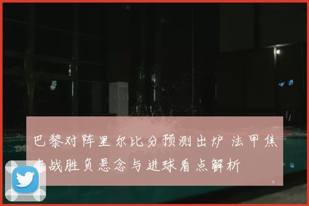 巴黎对阵里尔比分预测出炉 法甲焦点战胜负悬念与进球看点解析