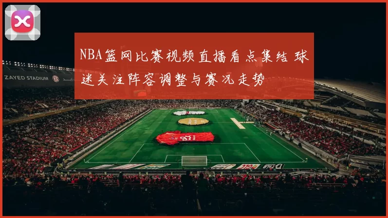 NBA篮网比赛视频直播看点集结 球迷关注阵容调整与赛况走势