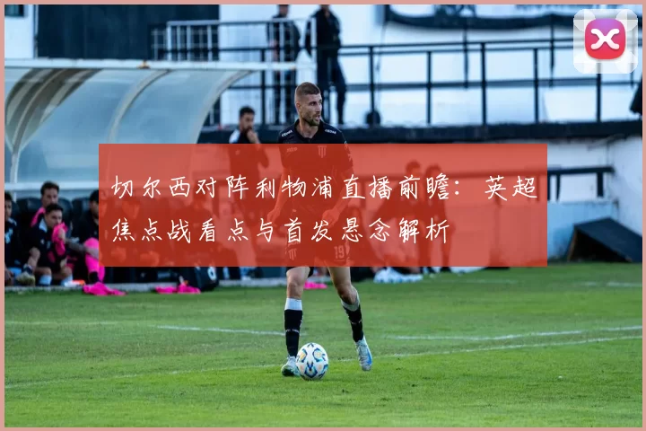切尔西对阵利物浦直播前瞻：英超焦点战看点与首发悬念解析