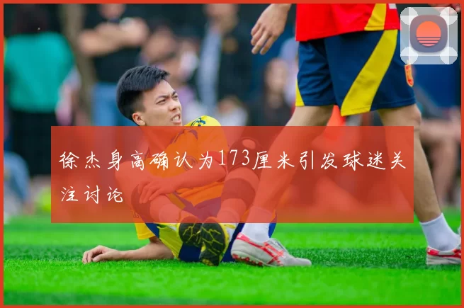 徐杰身高确认为173厘米引发球迷关注讨论