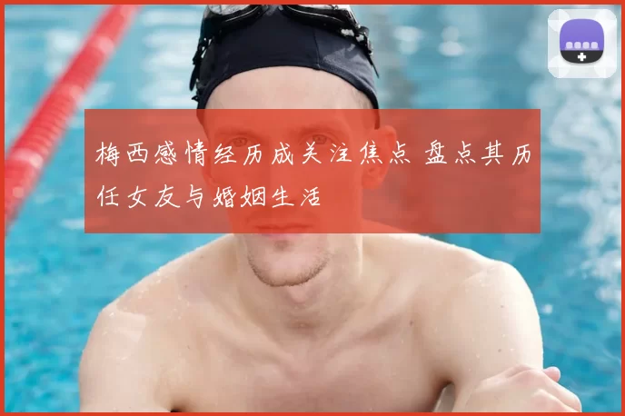 梅西感情经历成关注焦点 盘点其历任女友与婚姻生活