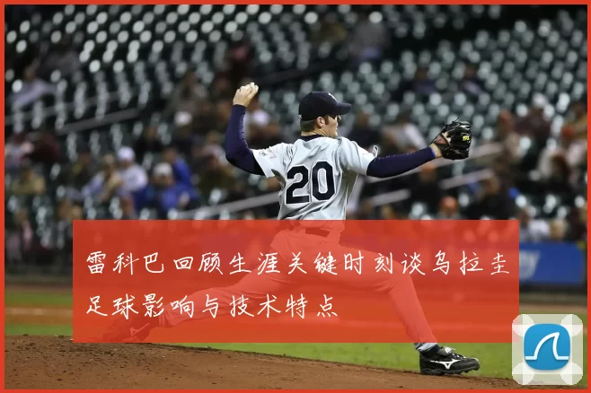 雷科巴回顾生涯关键时刻谈乌拉圭足球影响与技术特点