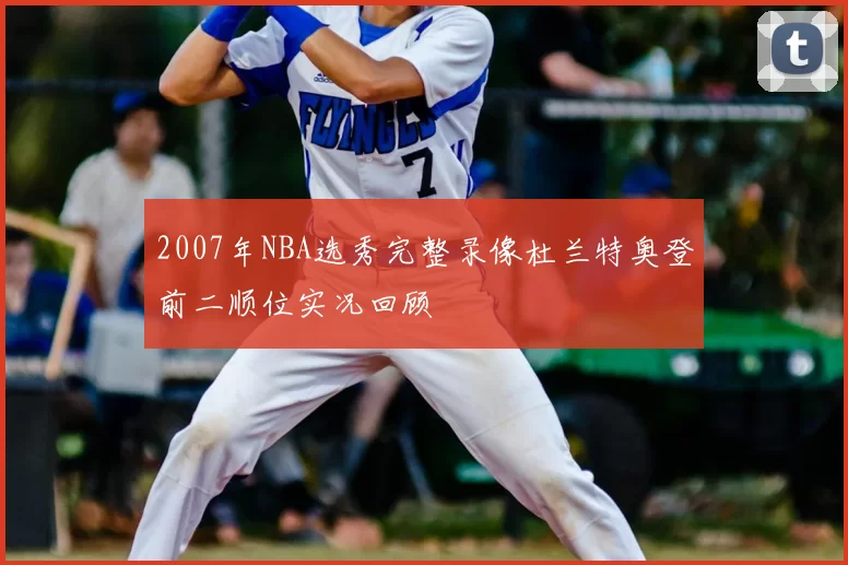 2007年NBA选秀完整录像杜兰特奥登前二顺位实况回顾