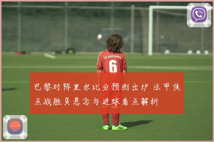 巴黎对阵里尔比分预测出炉 法甲焦点战胜负悬念与进球看点解析
