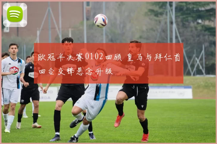 欧冠半决赛0102回顾 皇马与拜仁首回合交锋悬念升级