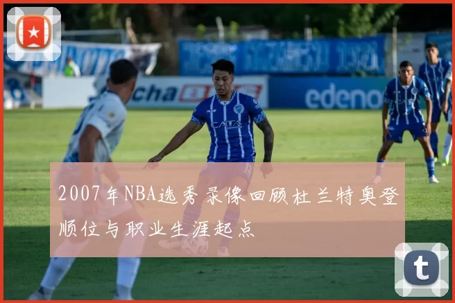 2007年NBA选秀录像回顾杜兰特奥登顺位与职业生涯起点