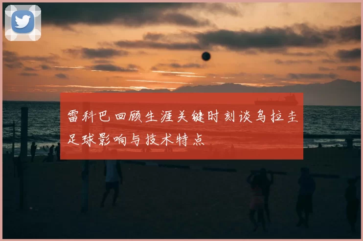 雷科巴回顾生涯关键时刻谈乌拉圭足球影响与技术特点