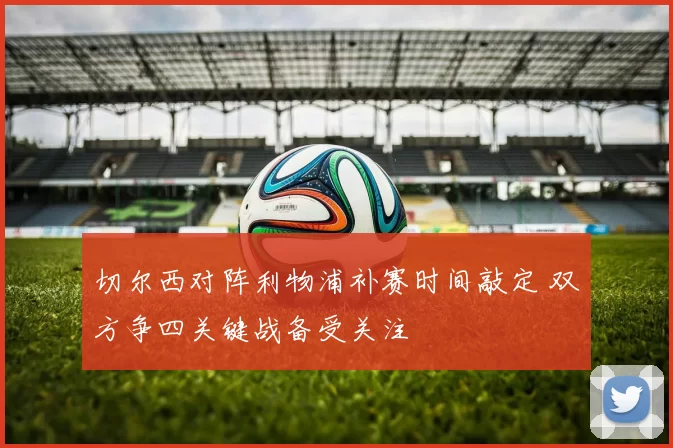 切尔西对阵利物浦补赛时间敲定 双方争四关键战备受关注