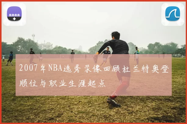 2007年NBA选秀录像回顾杜兰特奥登顺位与职业生涯起点