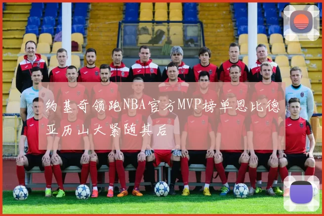 约基奇领跑NBA官方MVP榜单恩比德亚历山大紧随其后