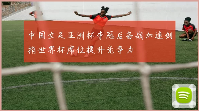 中国女足亚洲杯夺冠后备战加速剑指世界杯席位提升竞争力