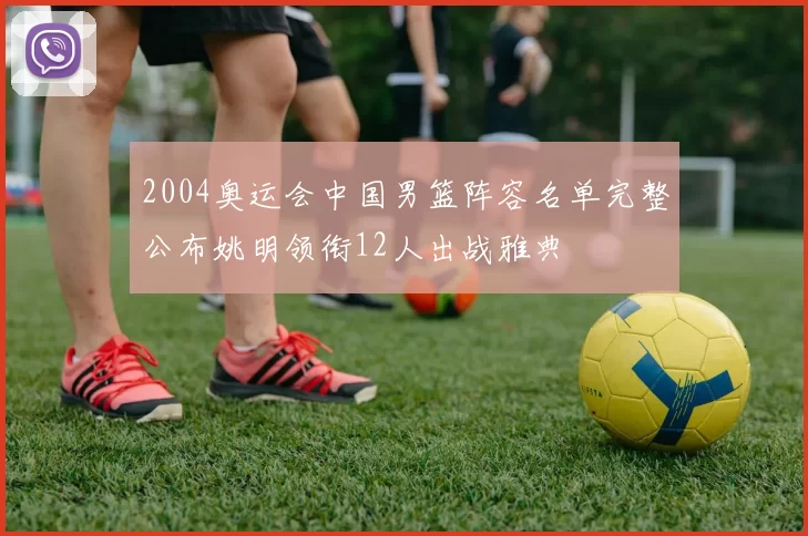 2004奥运会中国男篮阵容名单完整公布姚明领衔12人出战雅典