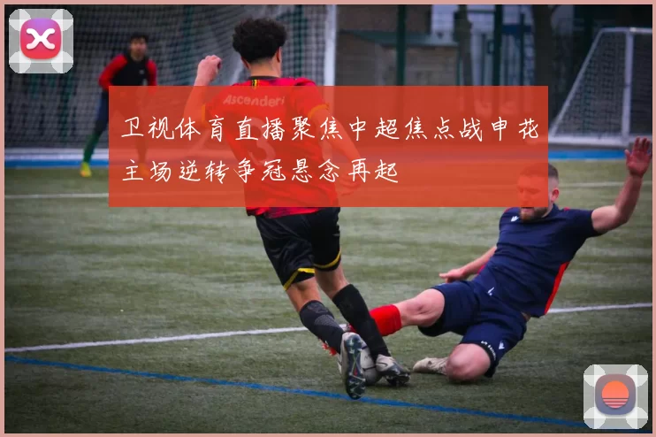 卫视体育直播聚焦中超焦点战申花主场逆转争冠悬念再起