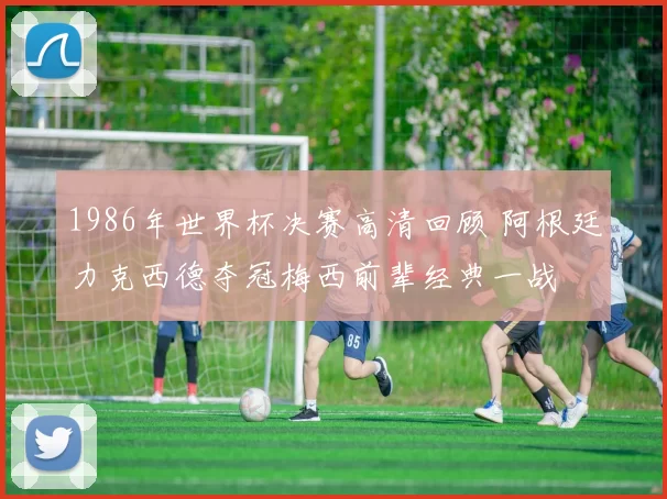1986年世界杯决赛高清回顾 阿根廷力克西德夺冠梅西前辈经典一战