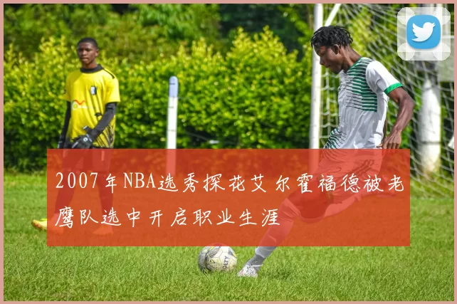 2007年NBA选秀探花艾尔霍福德被老鹰队选中开启职业生涯