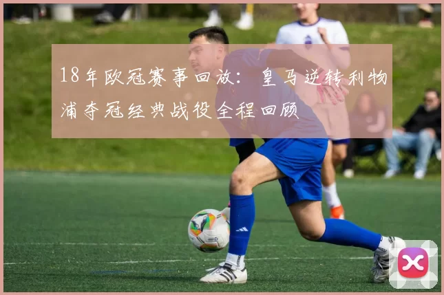 18年欧冠赛事回放：皇马逆转利物浦夺冠经典战役全程回顾