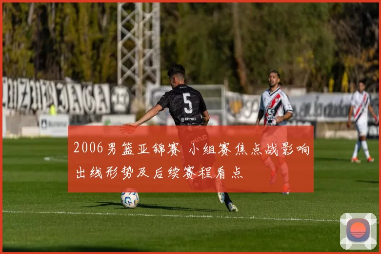 2006男篮亚锦赛 小组赛焦点战影响出线形势及后续赛程看点