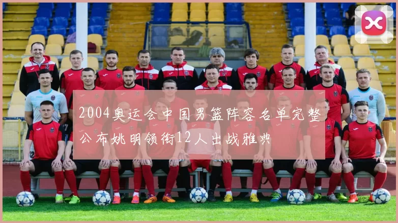 2004奥运会中国男篮阵容名单完整公布姚明领衔12人出战雅典