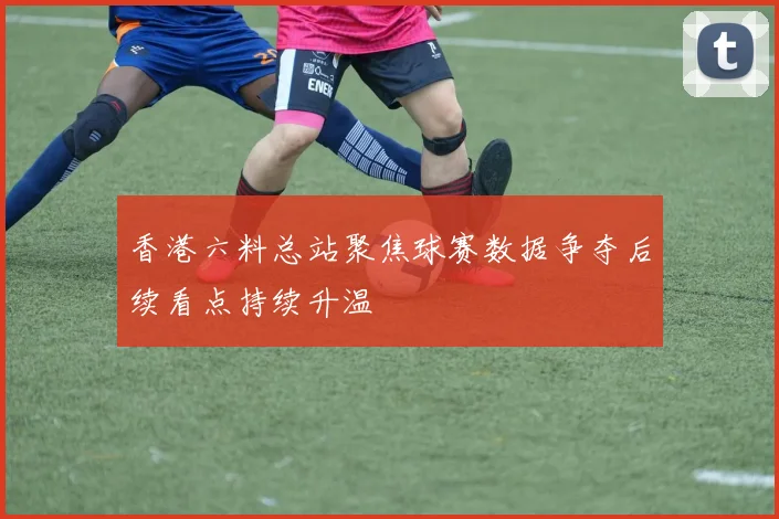 香港六料总站聚焦球赛数据争夺后续看点持续升温