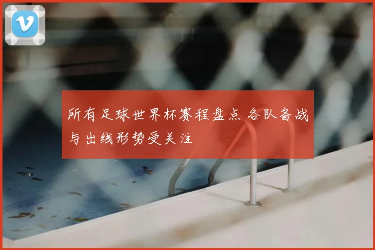 所有足球世界杯赛程盘点 各队备战与出线形势受关注